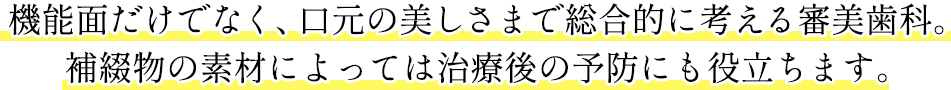 機能面だけでなく、口元の美しさまで総合的に考える審美歯科。補綴物の素材によっては治療後の予防にも役立ちます。