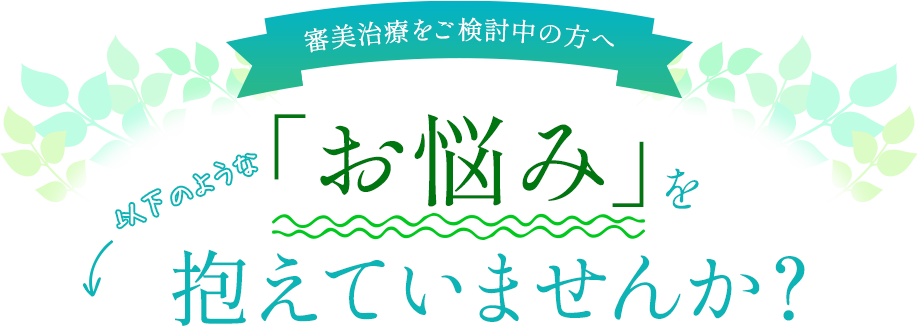 【審美治療をご検討中の方へ】以下のような「お悩み」を抱えていませんか？